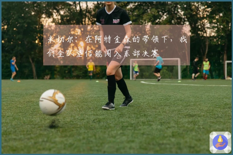 米切尔：在阿特金森的带领下，我们全队坚信能闯入东部决赛
