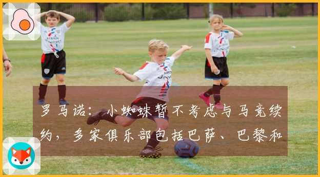 罗马诺:小蜘蛛暂不考虑与马竞续约,多家俱乐部包括巴萨、巴黎和英超球队对其表示关注